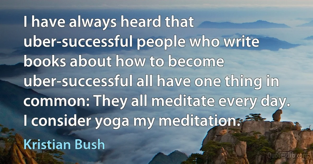 I have always heard that uber-successful people who write books about how to become uber-successful all have one thing in common: They all meditate every day. I consider yoga my meditation. (Kristian Bush)