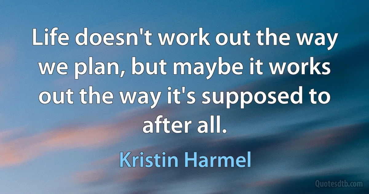 Life doesn't work out the way we plan, but maybe it works out the way it's supposed to after all. (Kristin Harmel)