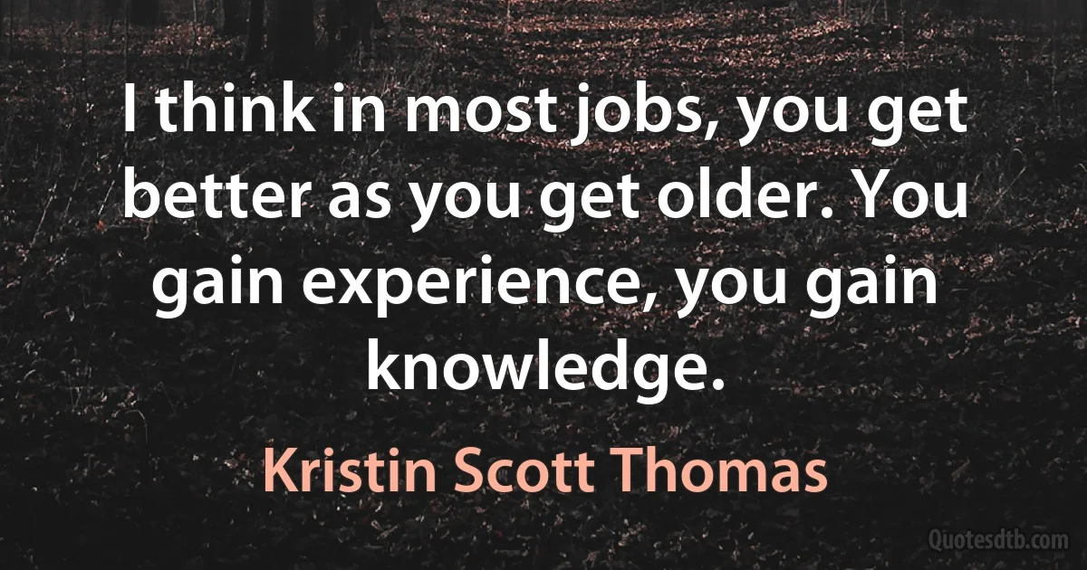 I think in most jobs, you get better as you get older. You gain experience, you gain knowledge. (Kristin Scott Thomas)