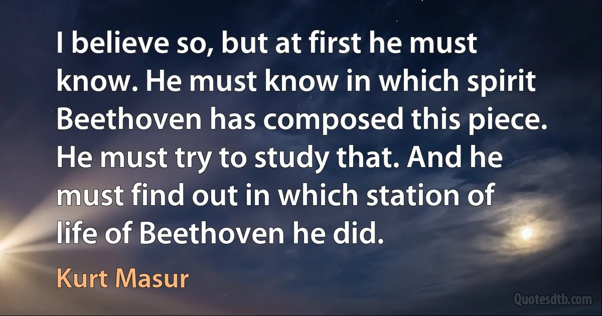 I believe so, but at first he must know. He must know in which spirit Beethoven has composed this piece. He must try to study that. And he must find out in which station of life of Beethoven he did. (Kurt Masur)