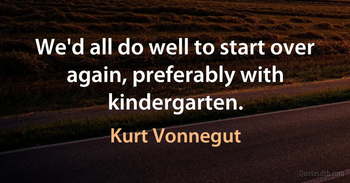 We'd all do well to start over again, preferably with kindergarten. (Kurt Vonnegut)