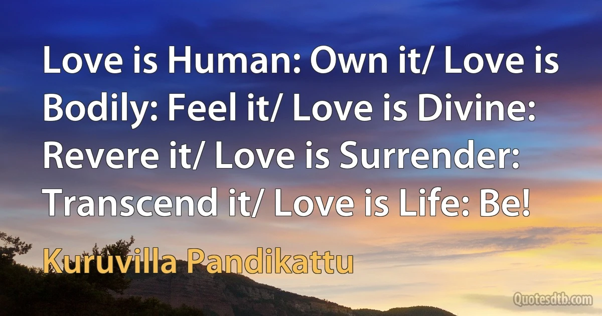 Love is Human: Own it/ Love is Bodily: Feel it/ Love is Divine: Revere it/ Love is Surrender: Transcend it/ Love is Life: Be! (Kuruvilla Pandikattu)