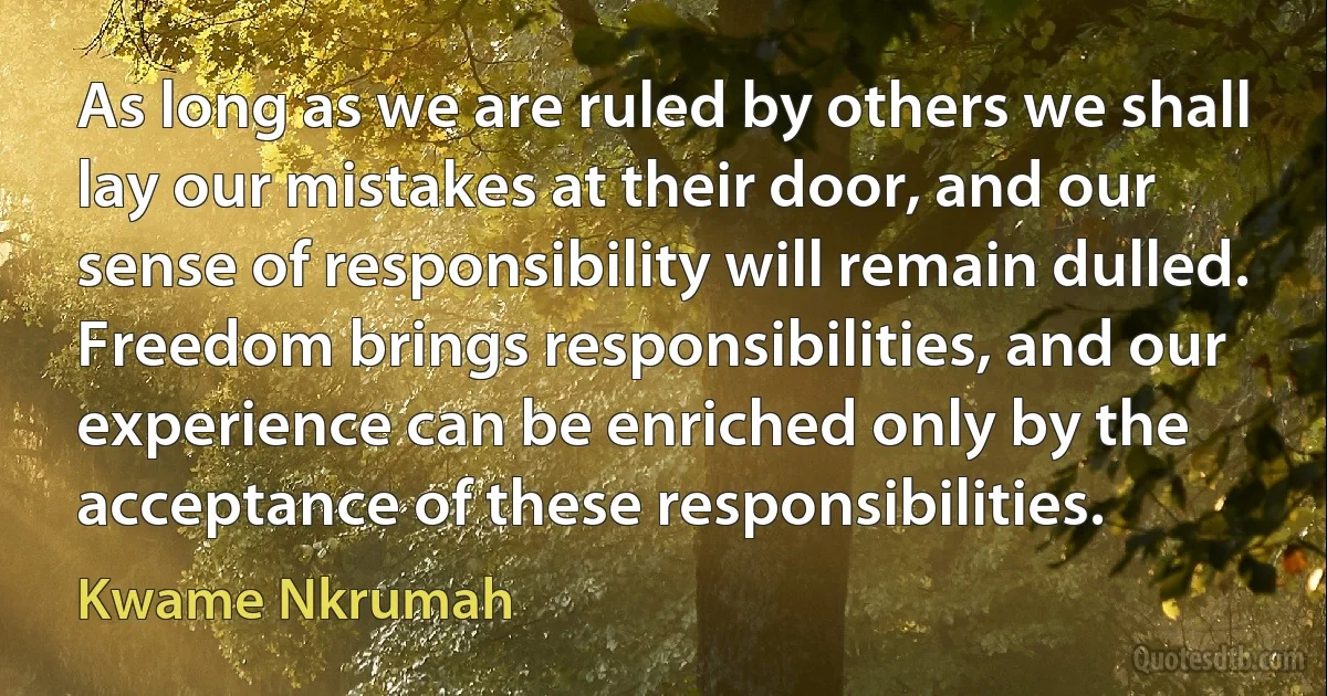 As long as we are ruled by others we shall lay our mistakes at their door, and our sense of responsibility will remain dulled. Freedom brings responsibilities, and our experience can be enriched only by the acceptance of these responsibilities. (Kwame Nkrumah)