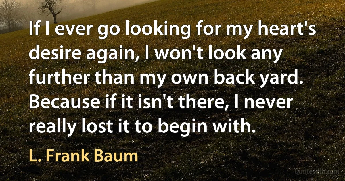 If I ever go looking for my heart's desire again, I won't look any further than my own back yard. Because if it isn't there, I never really lost it to begin with. (L. Frank Baum)