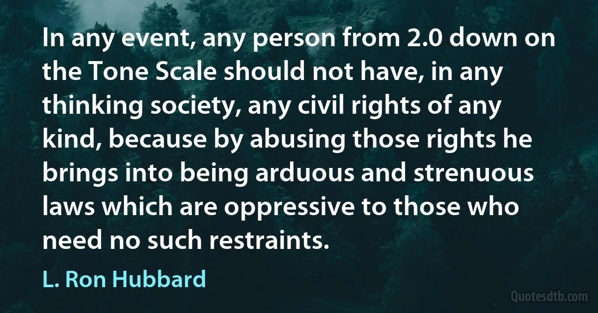 In any event, any person from 2.0 down on the Tone Scale should not have, in any thinking society, any civil rights of any kind, because by abusing those rights he brings into being arduous and strenuous laws which are oppressive to those who need no such restraints. (L. Ron Hubbard)