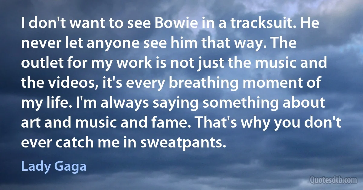 I don't want to see Bowie in a tracksuit. He never let anyone see him that way. The outlet for my work is not just the music and the videos, it's every breathing moment of my life. I'm always saying something about art and music and fame. That's why you don't ever catch me in sweatpants. (Lady Gaga)