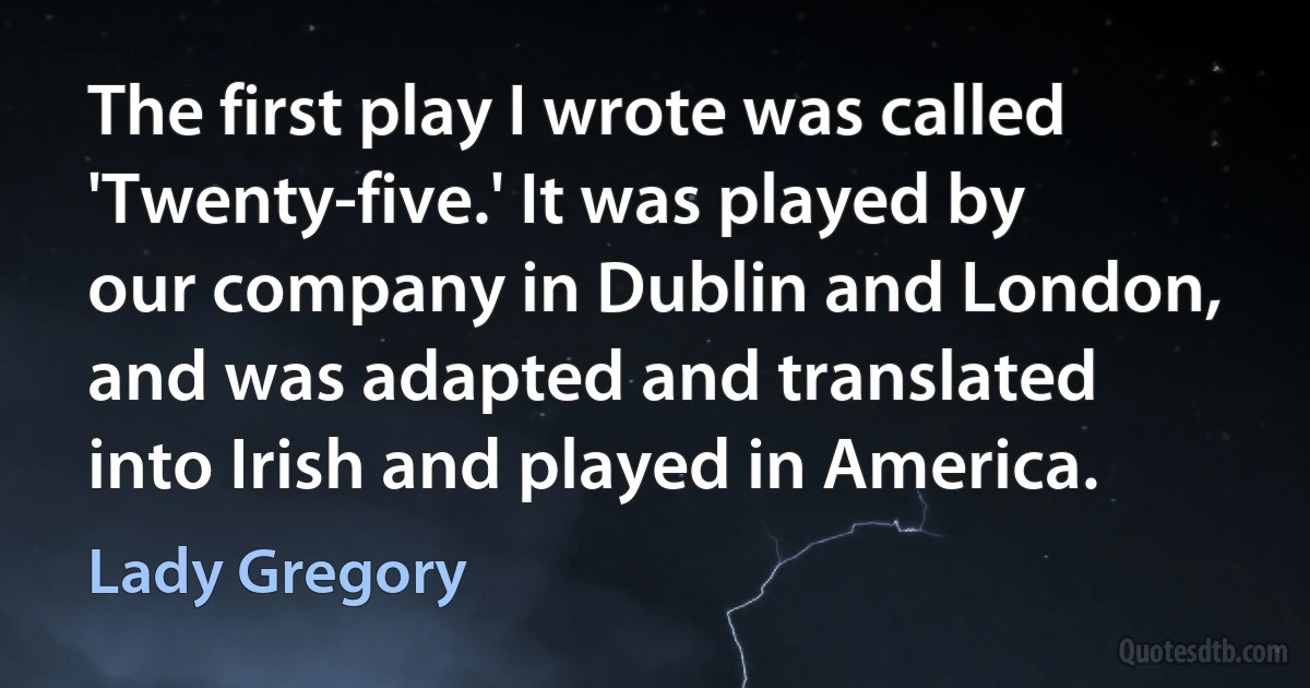 The first play I wrote was called 'Twenty-five.' It was played by our company in Dublin and London, and was adapted and translated into Irish and played in America. (Lady Gregory)