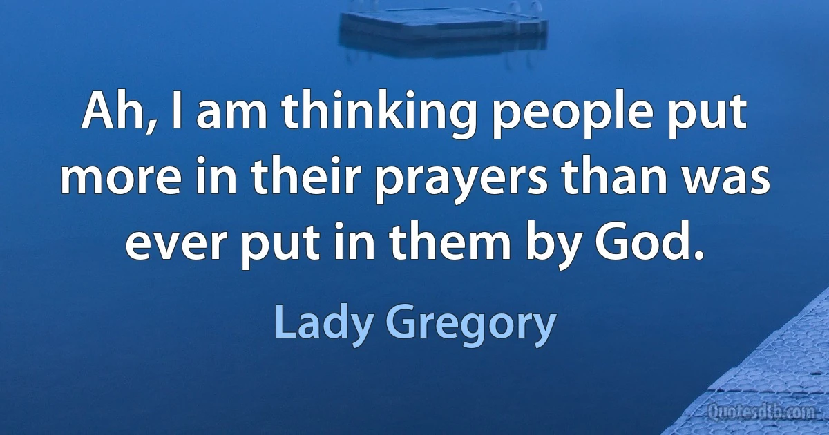 Ah, I am thinking people put more in their prayers than was ever put in them by God. (Lady Gregory)