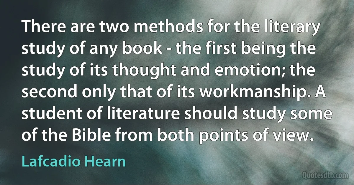 There are two methods for the literary study of any book - the first being the study of its thought and emotion; the second only that of its workmanship. A student of literature should study some of the Bible from both points of view. (Lafcadio Hearn)