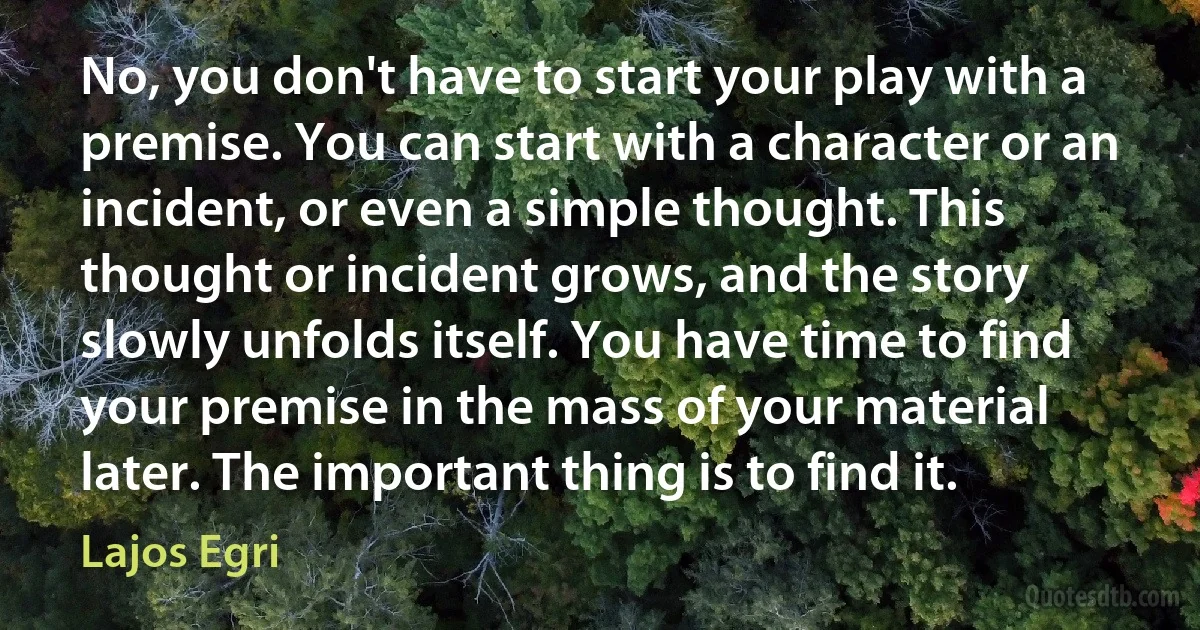 No, you don't have to start your play with a premise. You can start with a character or an incident, or even a simple thought. This thought or incident grows, and the story slowly unfolds itself. You have time to find your premise in the mass of your material later. The important thing is to find it. (Lajos Egri)