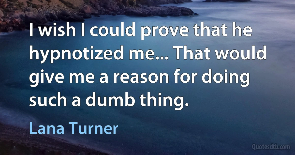 I wish I could prove that he hypnotized me... That would give me a reason for doing such a dumb thing. (Lana Turner)