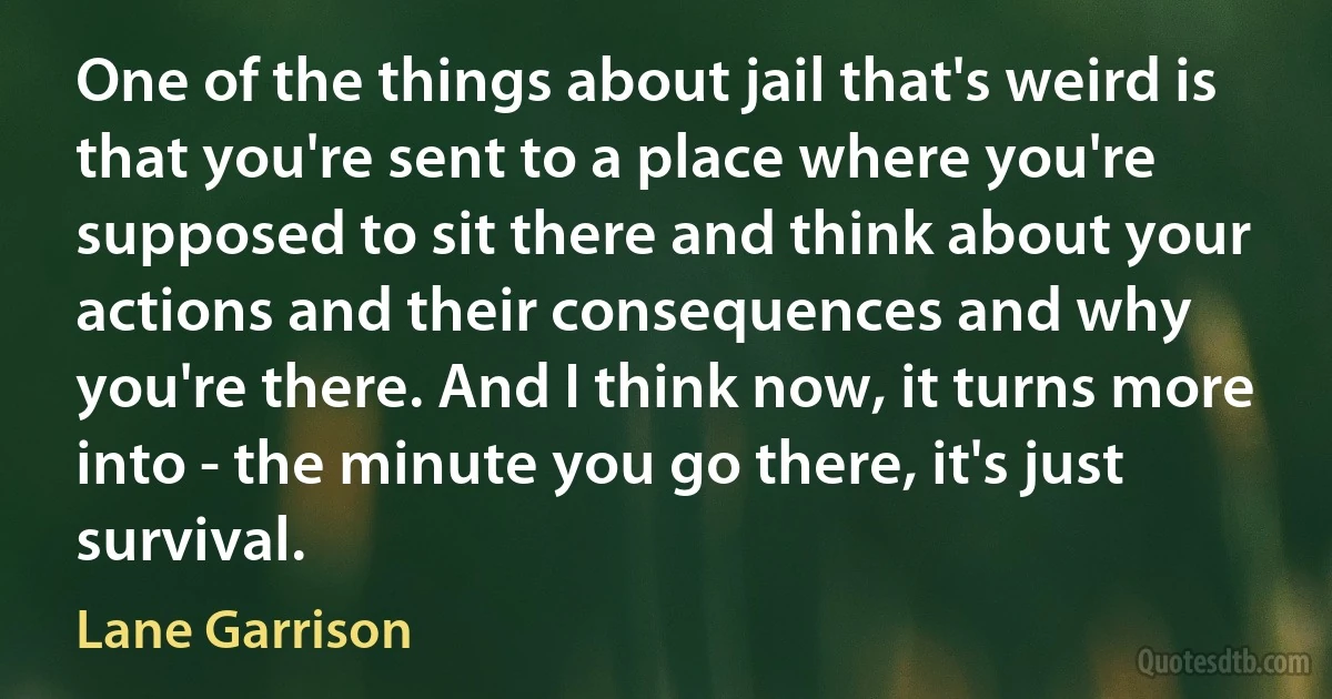 One of the things about jail that's weird is that you're sent to a place where you're supposed to sit there and think about your actions and their consequences and why you're there. And I think now, it turns more into - the minute you go there, it's just survival. (Lane Garrison)