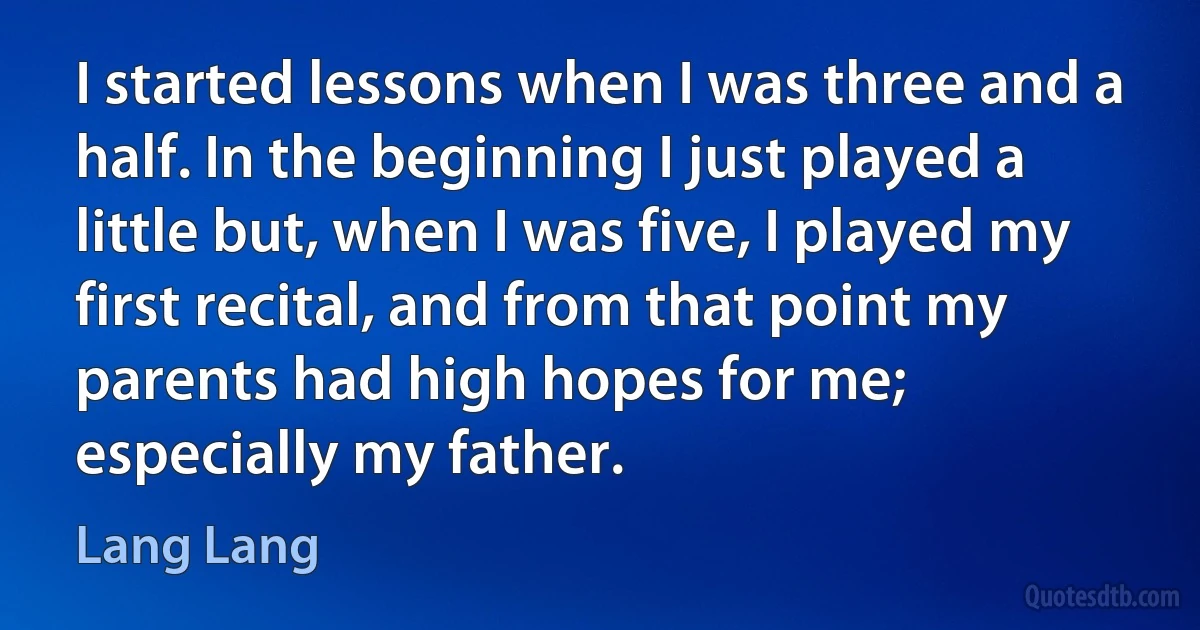 I started lessons when I was three and a half. In the beginning I just played a little but, when I was five, I played my first recital, and from that point my parents had high hopes for me; especially my father. (Lang Lang)