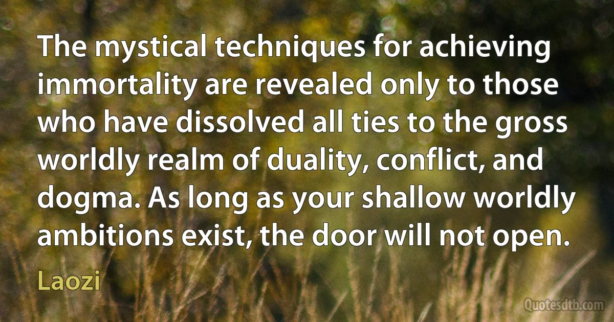 The mystical techniques for achieving immortality are revealed only to those who have dissolved all ties to the gross worldly realm of duality, conflict, and dogma. As long as your shallow worldly ambitions exist, the door will not open. (Laozi)