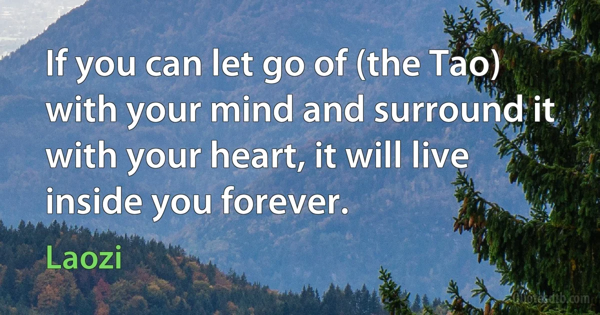 If you can let go of (the Tao) with your mind and surround it with your heart, it will live inside you forever. (Laozi)