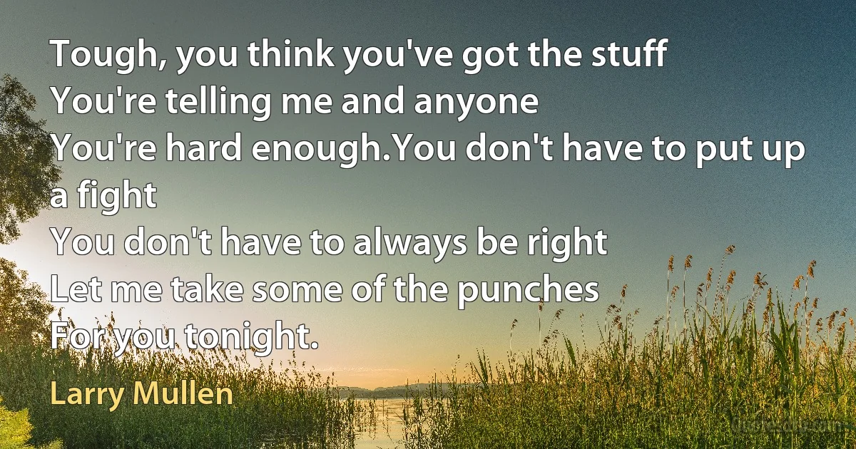 Tough, you think you've got the stuff
You're telling me and anyone
You're hard enough.You don't have to put up a fight
You don't have to always be right
Let me take some of the punches
For you tonight. (Larry Mullen)