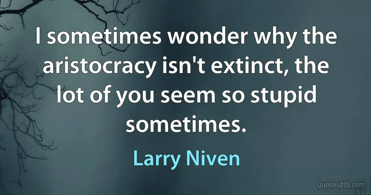 I sometimes wonder why the aristocracy isn't extinct, the lot of you seem so stupid sometimes. (Larry Niven)