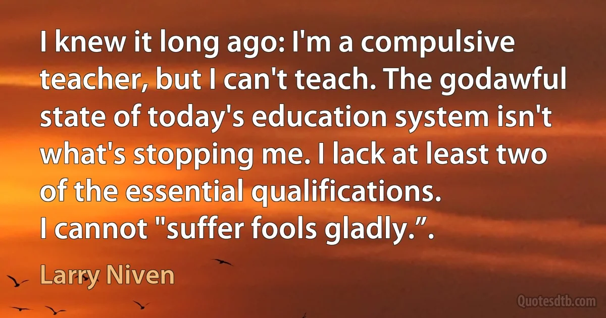 I knew it long ago: I'm a compulsive teacher, but I can't teach. The godawful state of today's education system isn't what's stopping me. I lack at least two of the essential qualifications.
I cannot "suffer fools gladly.”. (Larry Niven)