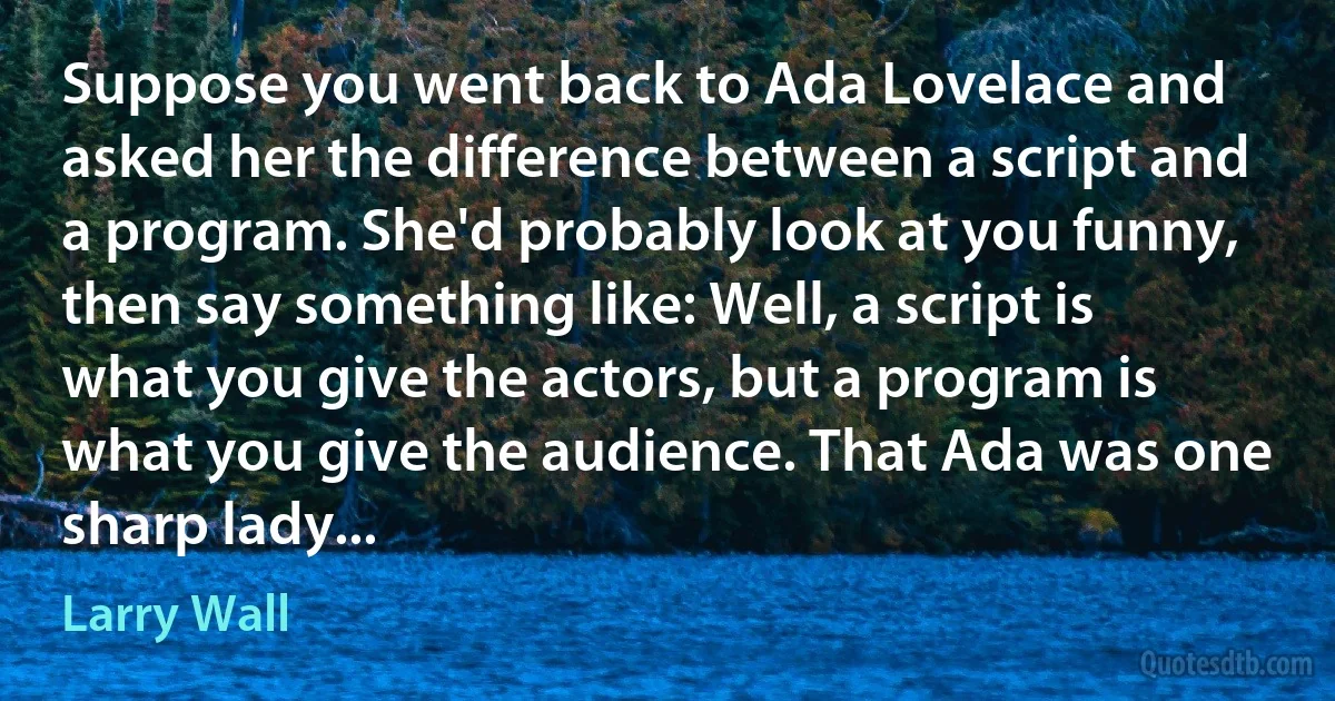 Suppose you went back to Ada Lovelace and asked her the difference between a script and a program. She'd probably look at you funny, then say something like: Well, a script is what you give the actors, but a program is what you give the audience. That Ada was one sharp lady... (Larry Wall)