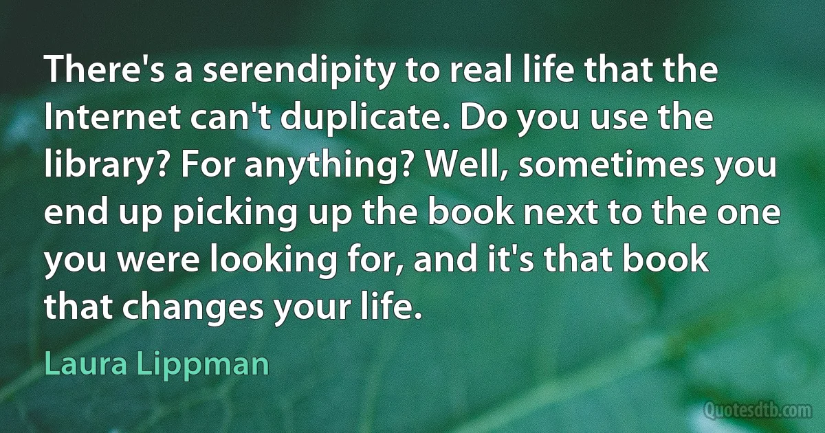 There's a serendipity to real life that the Internet can't duplicate. Do you use the library? For anything? Well, sometimes you end up picking up the book next to the one you were looking for, and it's that book that changes your life. (Laura Lippman)