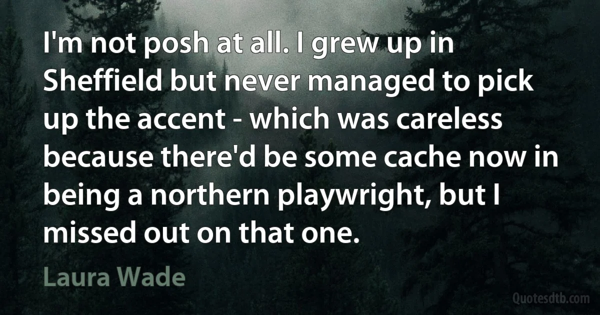 I'm not posh at all. I grew up in Sheffield but never managed to pick up the accent - which was careless because there'd be some cache now in being a northern playwright, but I missed out on that one. (Laura Wade)