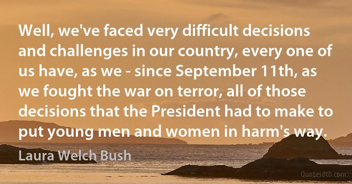 Well, we've faced very difficult decisions and challenges in our country, every one of us have, as we - since September 11th, as we fought the war on terror, all of those decisions that the President had to make to put young men and women in harm's way. (Laura Welch Bush)