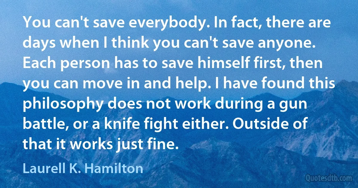 You can't save everybody. In fact, there are days when I think you can't save anyone. Each person has to save himself first, then you can move in and help. I have found this philosophy does not work during a gun battle, or a knife fight either. Outside of that it works just fine. (Laurell K. Hamilton)