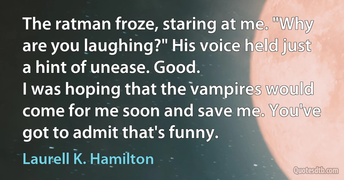 The ratman froze, staring at me. "Why are you laughing?" His voice held just a hint of unease. Good.
I was hoping that the vampires would come for me soon and save me. You've got to admit that's funny. (Laurell K. Hamilton)