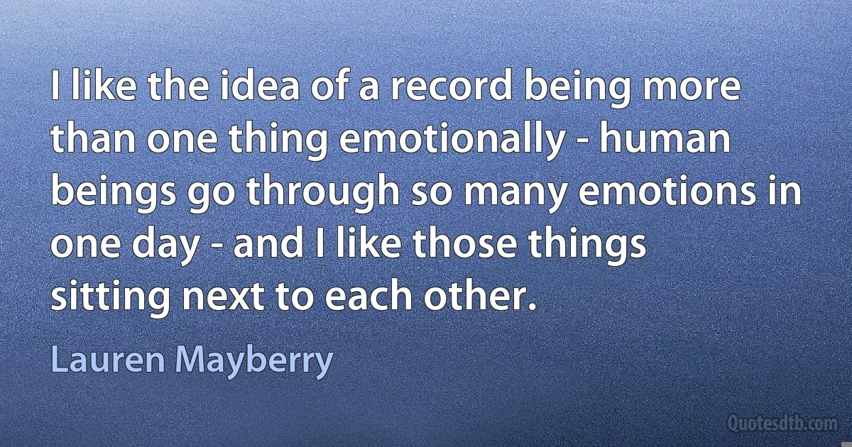 I like the idea of a record being more than one thing emotionally - human beings go through so many emotions in one day - and I like those things sitting next to each other. (Lauren Mayberry)