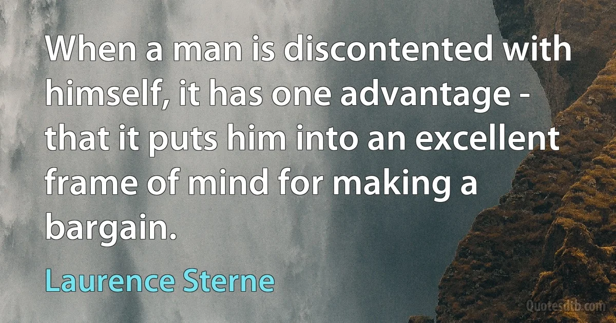 When a man is discontented with himself, it has one advantage - that it puts him into an excellent frame of mind for making a bargain. (Laurence Sterne)