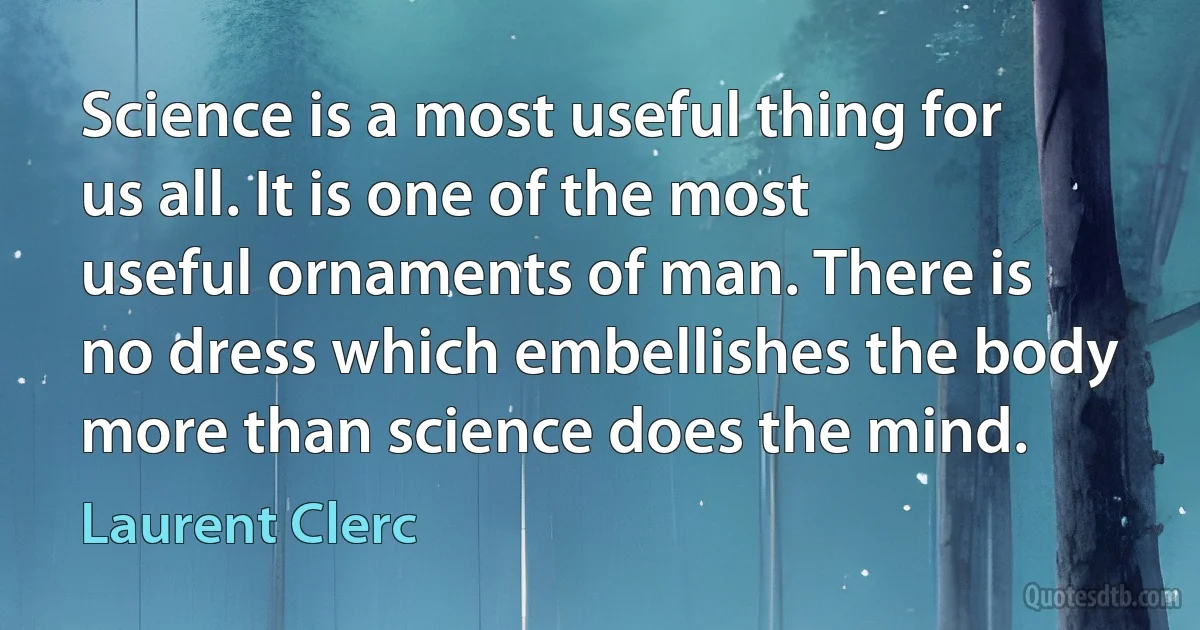 Science is a most useful thing for us all. It is one of the most useful ornaments of man. There is no dress which embellishes the body more than science does the mind. (Laurent Clerc)