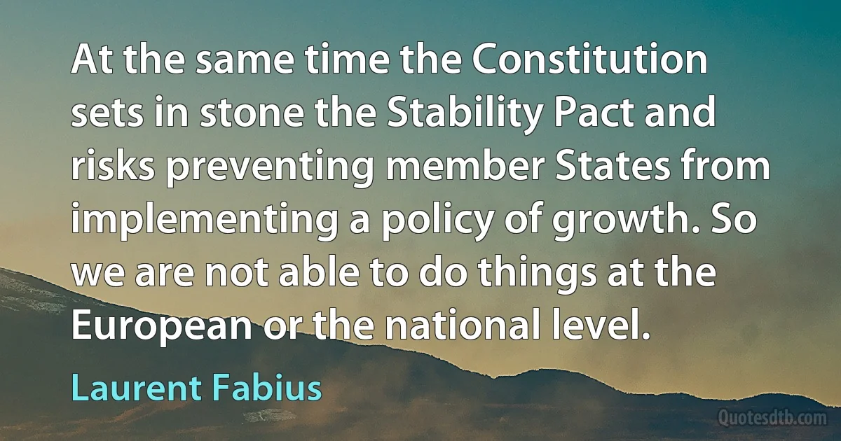 At the same time the Constitution sets in stone the Stability Pact and risks preventing member States from implementing a policy of growth. So we are not able to do things at the European or the national level. (Laurent Fabius)