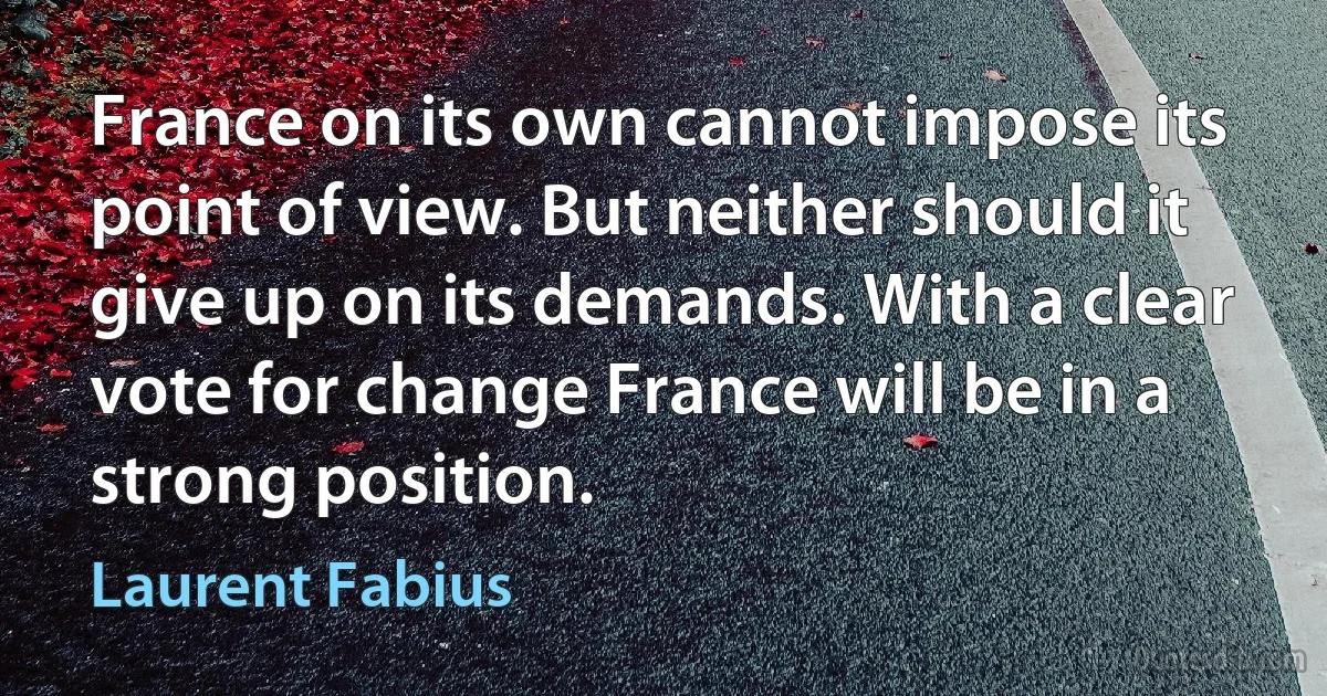 France on its own cannot impose its point of view. But neither should it give up on its demands. With a clear vote for change France will be in a strong position. (Laurent Fabius)