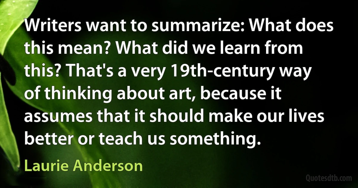 Writers want to summarize: What does this mean? What did we learn from this? That's a very 19th-century way of thinking about art, because it assumes that it should make our lives better or teach us something. (Laurie Anderson)