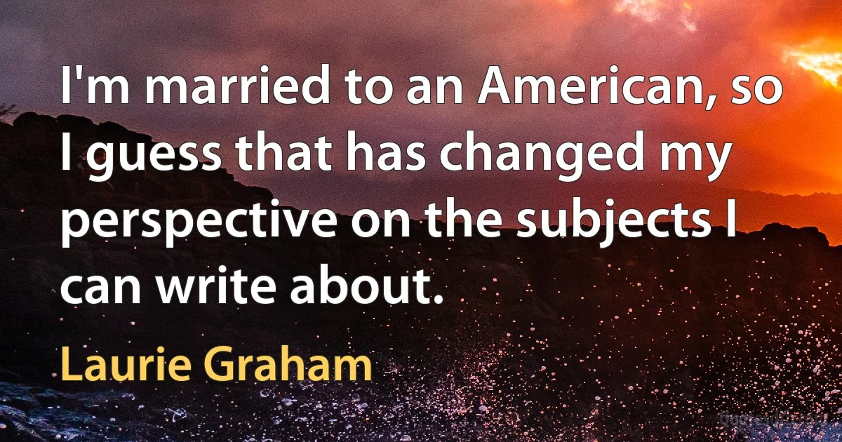 I'm married to an American, so I guess that has changed my perspective on the subjects I can write about. (Laurie Graham)