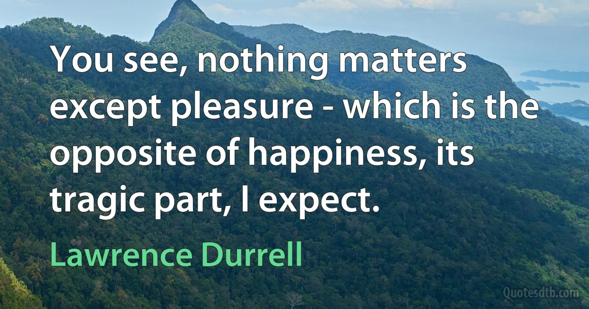 You see, nothing matters except pleasure - which is the opposite of happiness, its tragic part, I expect. (Lawrence Durrell)