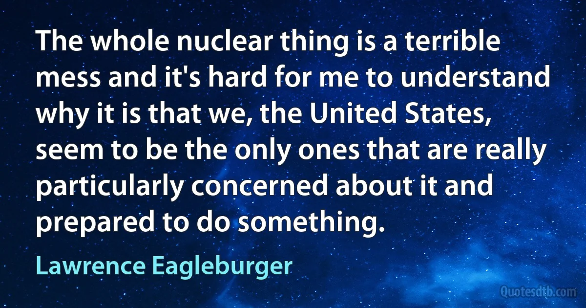 The whole nuclear thing is a terrible mess and it's hard for me to understand why it is that we, the United States, seem to be the only ones that are really particularly concerned about it and prepared to do something. (Lawrence Eagleburger)