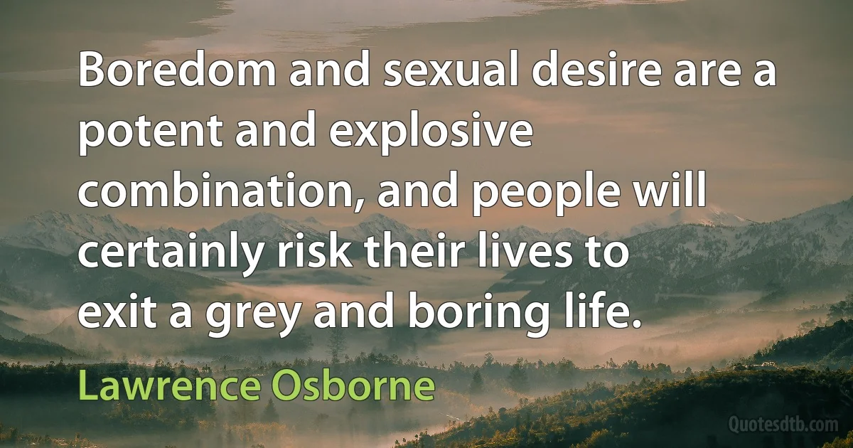 Boredom and sexual desire are a potent and explosive combination, and people will certainly risk their lives to exit a grey and boring life. (Lawrence Osborne)