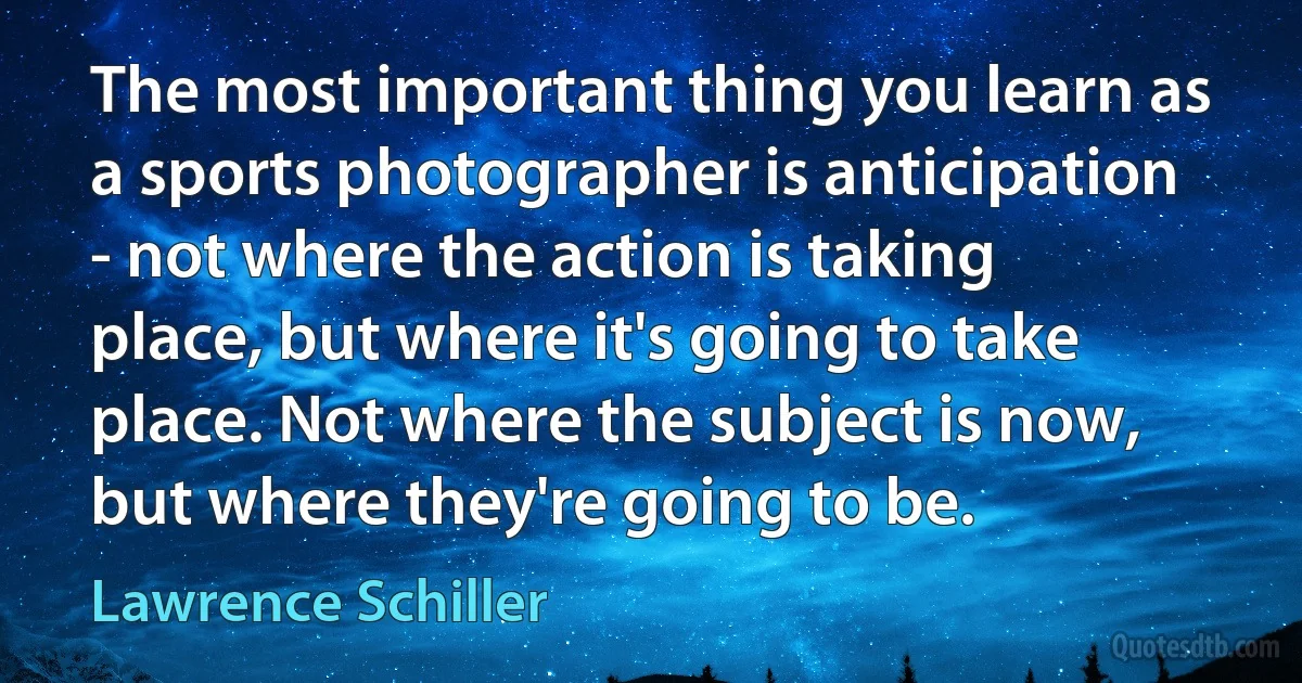 The most important thing you learn as a sports photographer is anticipation - not where the action is taking place, but where it's going to take place. Not where the subject is now, but where they're going to be. (Lawrence Schiller)