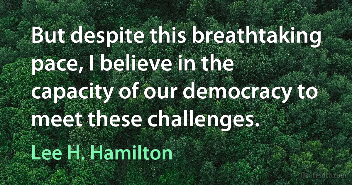 But despite this breathtaking pace, I believe in the capacity of our democracy to meet these challenges. (Lee H. Hamilton)