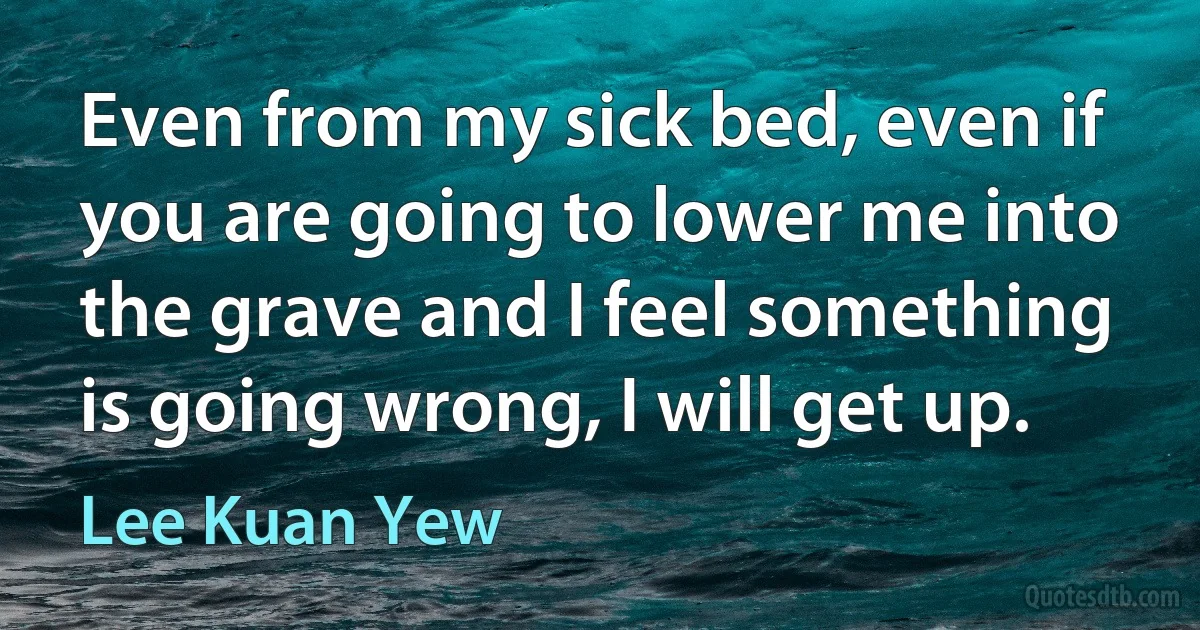 Even from my sick bed, even if you are going to lower me into the grave and I feel something is going wrong, I will get up. (Lee Kuan Yew)