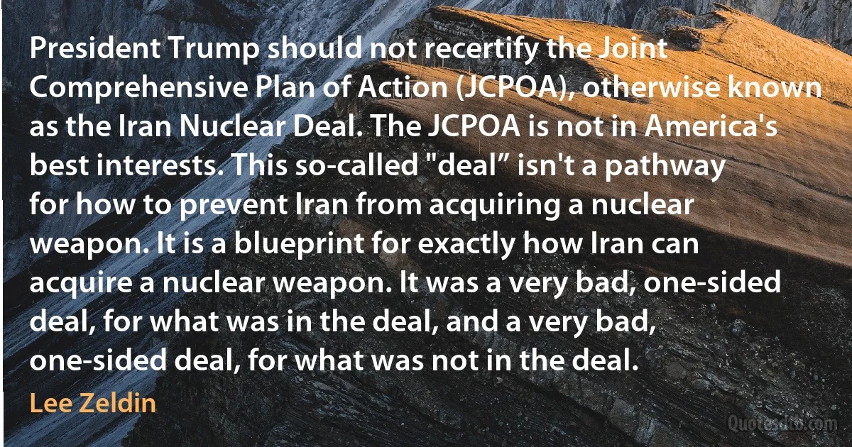 President Trump should not recertify the Joint Comprehensive Plan of Action (JCPOA), otherwise known as the Iran Nuclear Deal. The JCPOA is not in America's best interests. This so-called "deal” isn't a pathway for how to prevent Iran from acquiring a nuclear weapon. It is a blueprint for exactly how Iran can acquire a nuclear weapon. It was a very bad, one-sided deal, for what was in the deal, and a very bad, one-sided deal, for what was not in the deal. (Lee Zeldin)