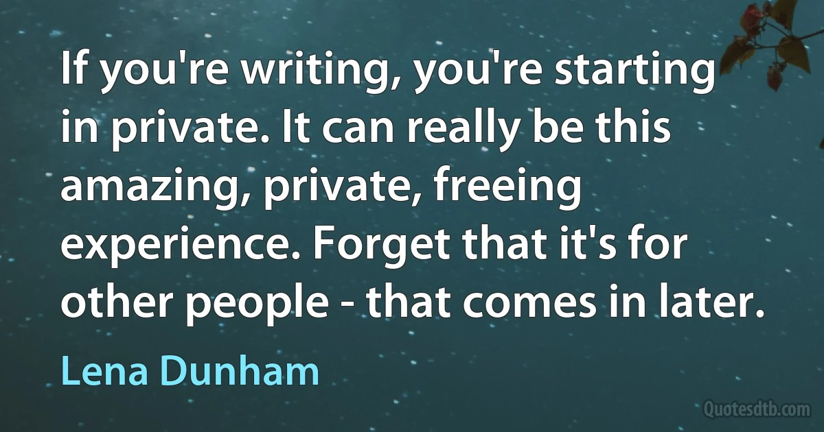 If you're writing, you're starting in private. It can really be this amazing, private, freeing experience. Forget that it's for other people - that comes in later. (Lena Dunham)