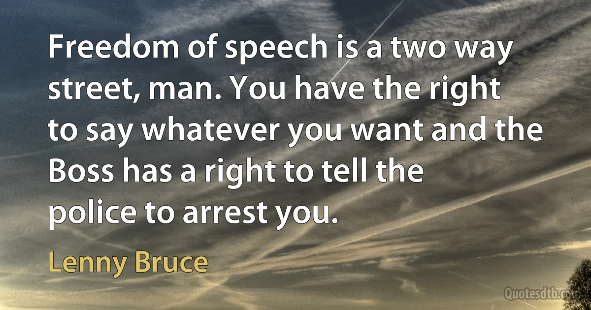 Freedom of speech is a two way street, man. You have the right to say whatever you want and the Boss has a right to tell the police to arrest you. (Lenny Bruce)