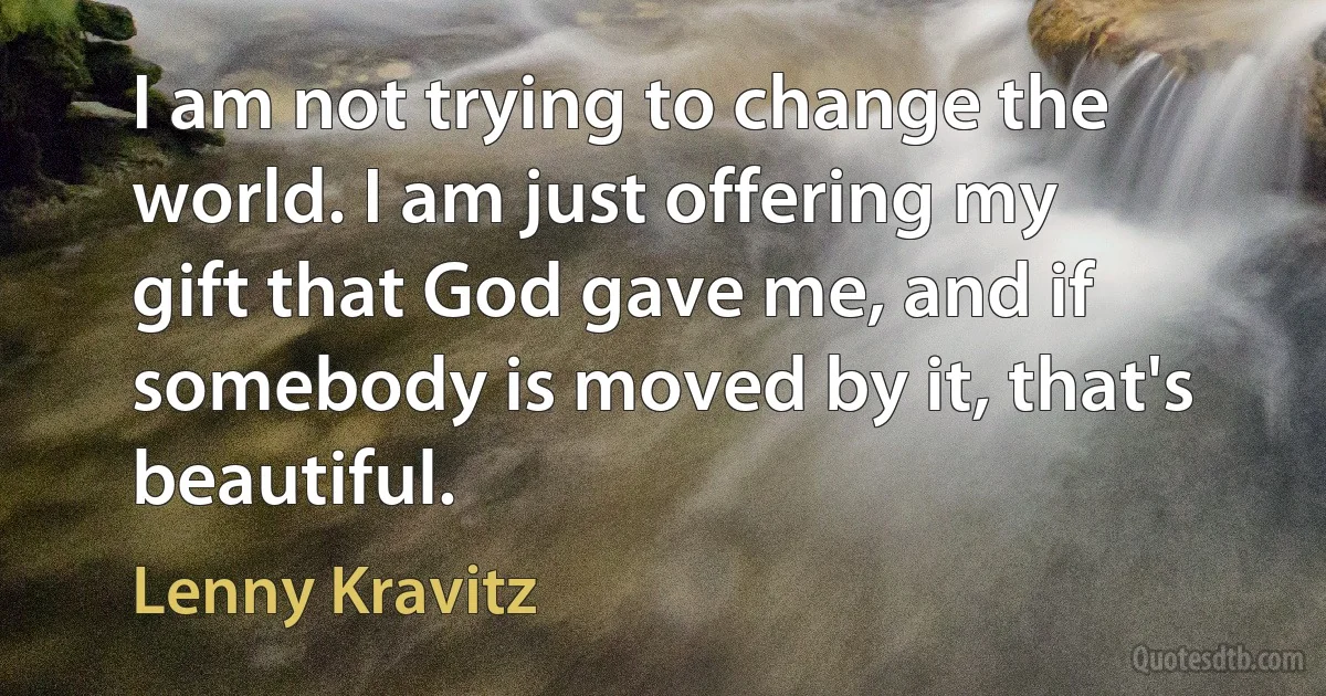 I am not trying to change the world. I am just offering my gift that God gave me, and if somebody is moved by it, that's beautiful. (Lenny Kravitz)