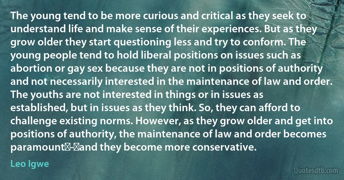 The young tend to be more curious and critical as they seek to understand life and make sense of their experiences. But as they grow older they start questioning less and try to conform. The young people tend to hold liberal positions on issues such as abortion or gay sex because they are not in positions of authority and not necessarily interested in the maintenance of law and order. The youths are not interested in things or in issues as established, but in issues as they think. So, they can afford to challenge existing norms. However, as they grow older and get into positions of authority, the maintenance of law and order becomes paramount - and they become more conservative. (Leo Igwe)