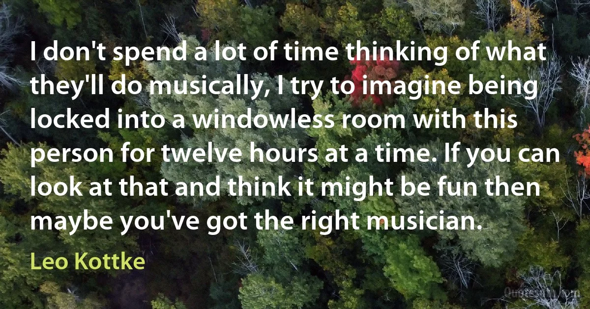 I don't spend a lot of time thinking of what they'll do musically, I try to imagine being locked into a windowless room with this person for twelve hours at a time. If you can look at that and think it might be fun then maybe you've got the right musician. (Leo Kottke)