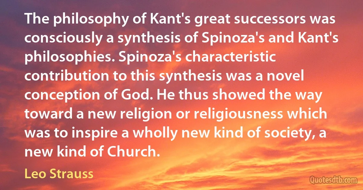 The philosophy of Kant's great successors was consciously a synthesis of Spinoza's and Kant's philosophies. Spinoza's characteristic contribution to this synthesis was a novel conception of God. He thus showed the way toward a new religion or religiousness which was to inspire a wholly new kind of society, a new kind of Church. (Leo Strauss)