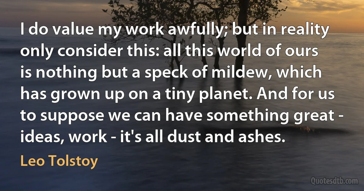 I do value my work awfully; but in reality only consider this: all this world of ours is nothing but a speck of mildew, which has grown up on a tiny planet. And for us to suppose we can have something great - ideas, work - it's all dust and ashes. (Leo Tolstoy)