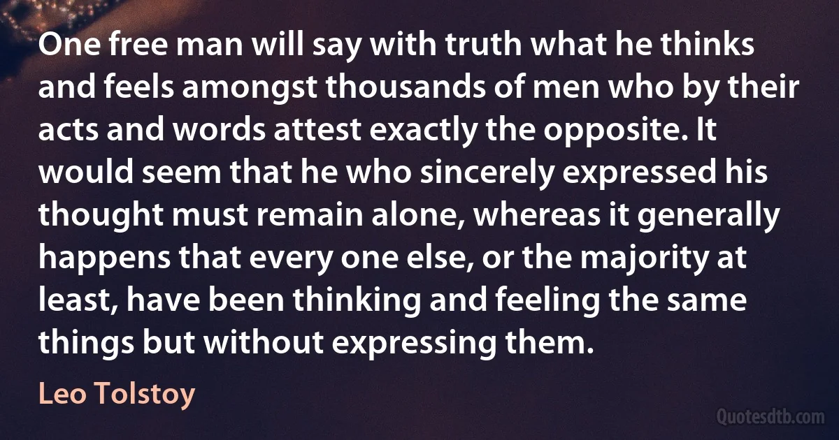 One free man will say with truth what he thinks and feels amongst thousands of men who by their acts and words attest exactly the opposite. It would seem that he who sincerely expressed his thought must remain alone, whereas it generally happens that every one else, or the majority at least, have been thinking and feeling the same things but without expressing them. (Leo Tolstoy)